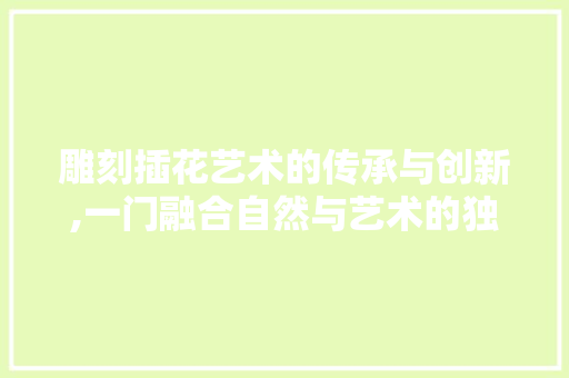 雕刻插花艺术的传承与创新,一门融合自然与艺术的独特技艺