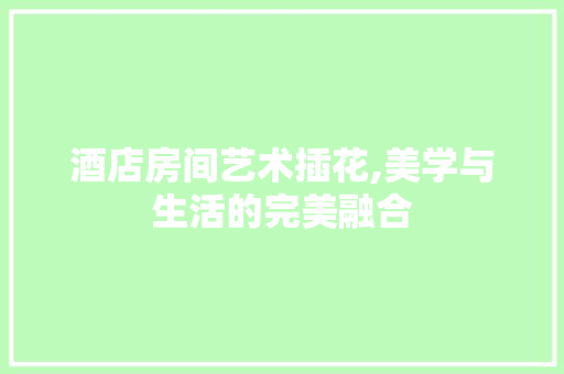 酒店房间艺术插花,美学与生活的完美融合