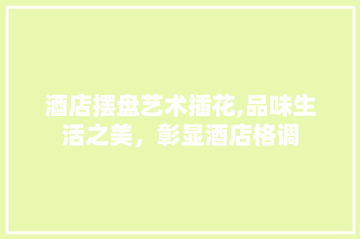酒店摆盘艺术插花,品味生活之美，彰显酒店格调