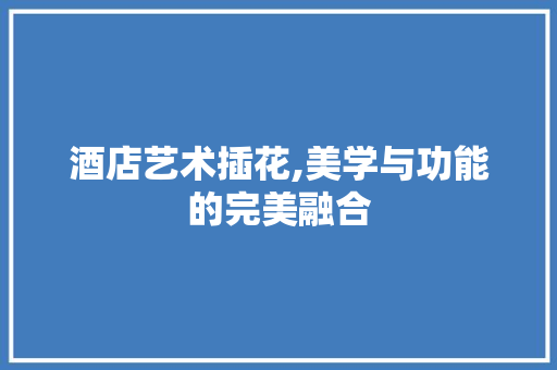 酒店艺术插花,美学与功能的完美融合