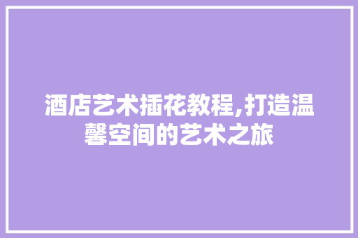 酒店艺术插花教程,打造温馨空间的艺术之旅
