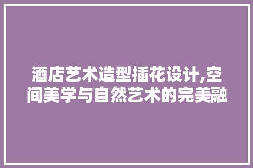 酒店艺术造型插花设计,空间美学与自然艺术的完美融合
