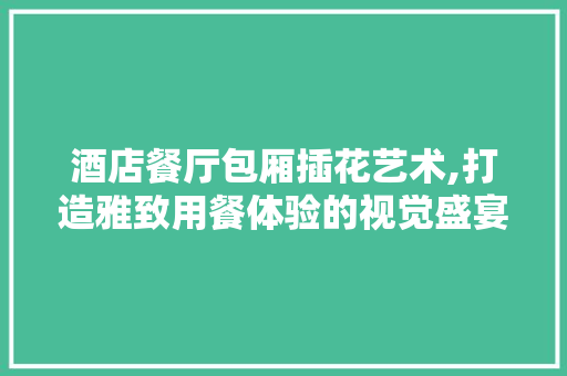 酒店餐厅包厢插花艺术,打造雅致用餐体验的视觉盛宴