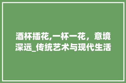 酒杯插花,一杯一花，意境深远_传统艺术与现代生活的完美融合