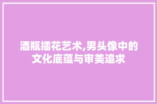 酒瓶插花艺术,男头像中的文化底蕴与审美追求
