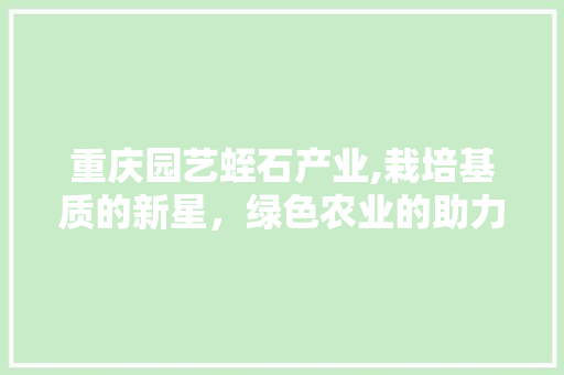 重庆园艺蛭石产业,栽培基质的新星，绿色农业的助力者
