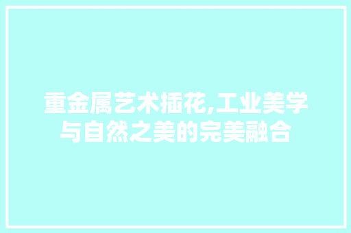 重金属艺术插花,工业美学与自然之美的完美融合