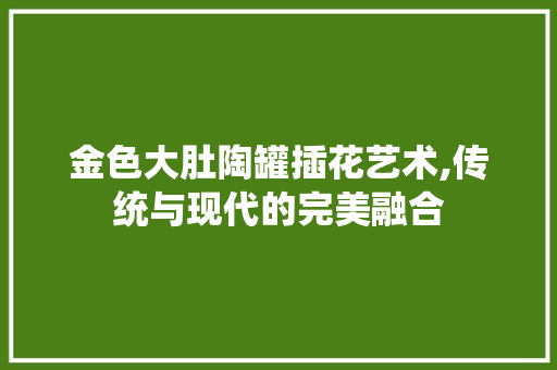 金色大肚陶罐插花艺术,传统与现代的完美融合