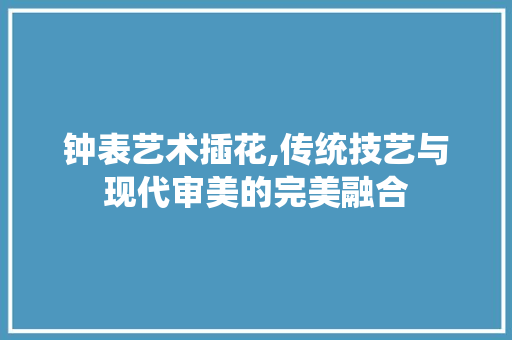 钟表艺术插花,传统技艺与现代审美的完美融合