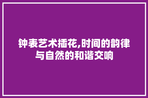 钟表艺术插花,时间的韵律与自然的和谐交响