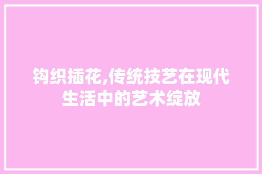 钩织插花,传统技艺在现代生活中的艺术绽放