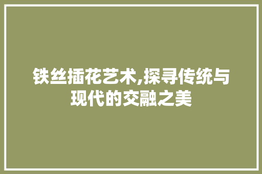 铁丝插花艺术,探寻传统与现代的交融之美