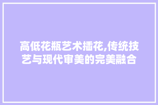 高低花瓶艺术插花,传统技艺与现代审美的完美融合
