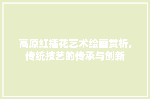 高原红插花艺术绘画赏析,传统技艺的传承与创新