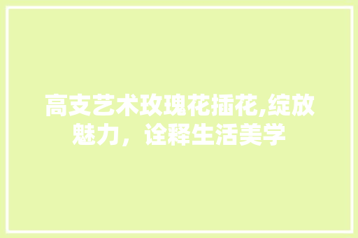 高支艺术玫瑰花插花,绽放魅力，诠释生活美学