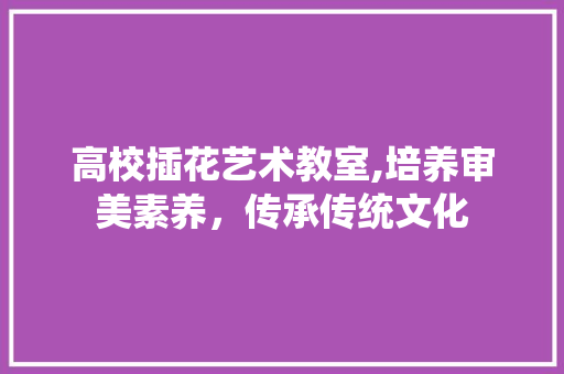 高校插花艺术教室,培养审美素养，传承传统文化