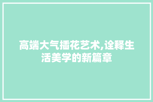 高端大气插花艺术,诠释生活美学的新篇章