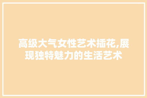 高级大气女性艺术插花,展现独特魅力的生活艺术