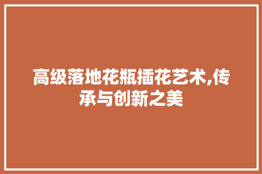 高级落地花瓶插花艺术,传承与创新之美