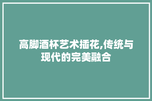 高脚酒杯艺术插花,传统与现代的完美融合