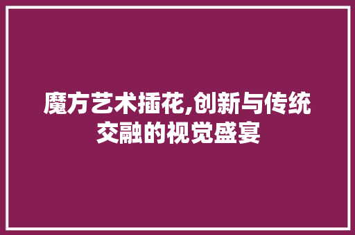魔方艺术插花,创新与传统交融的视觉盛宴
