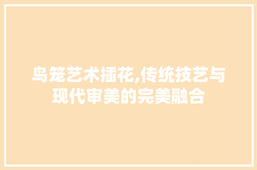 鸟笼艺术插花,传统技艺与现代审美的完美融合
