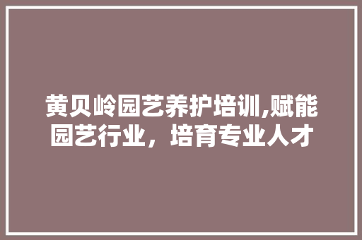 黄贝岭园艺养护培训,赋能园艺行业，培育专业人才