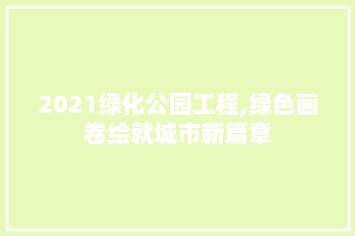 2021绿化公园工程,绿色画卷绘就城市新篇章