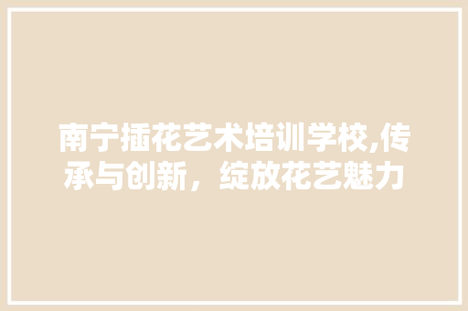 南宁插花艺术培训学校,传承与创新，绽放花艺魅力