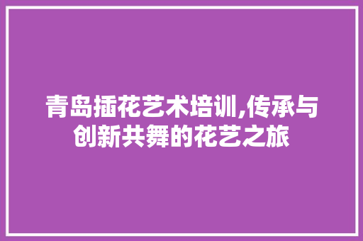青岛插花艺术培训,传承与创新共舞的花艺之旅