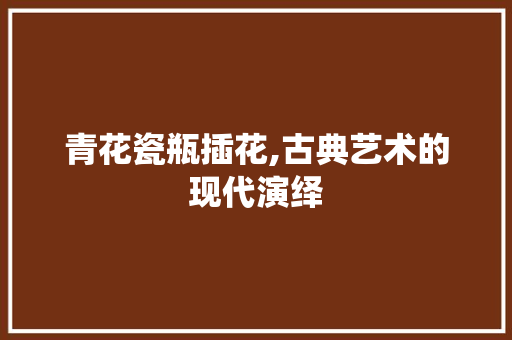 青花瓷瓶插花,古典艺术的现代演绎