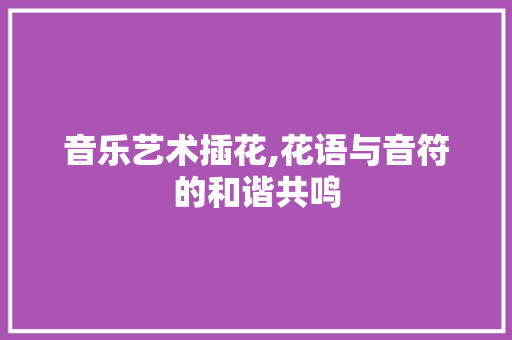 音乐艺术插花,花语与音符的和谐共鸣