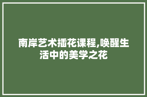 南岸艺术插花课程,唤醒生活中的美学之花