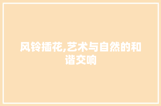 风铃插花,艺术与自然的和谐交响
