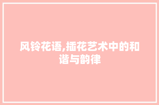 风铃花语,插花艺术中的和谐与韵律