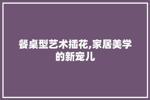 餐桌型艺术插花,家居美学的新宠儿