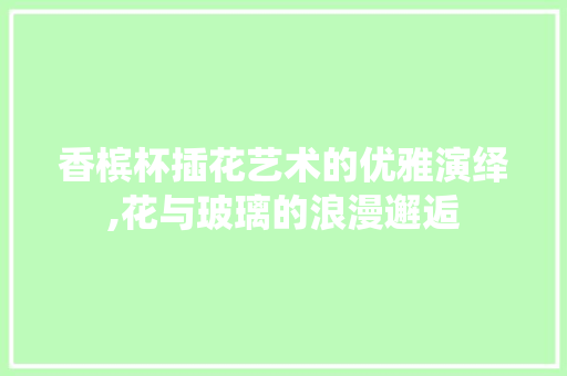香槟杯插花艺术的优雅演绎,花与玻璃的浪漫邂逅