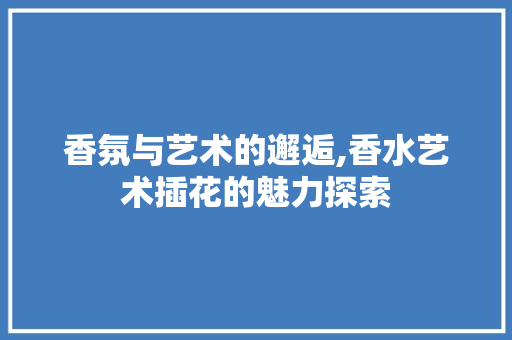 香氛与艺术的邂逅,香水艺术插花的魅力探索