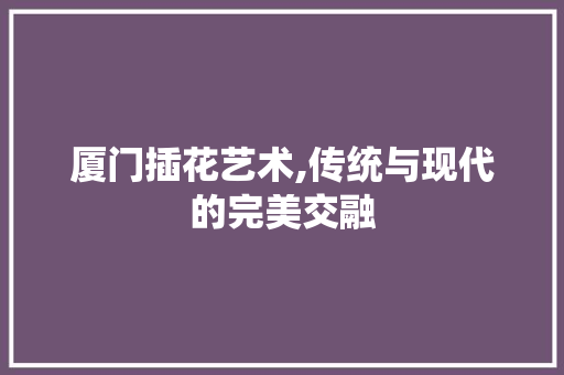 厦门插花艺术,传统与现代的完美交融