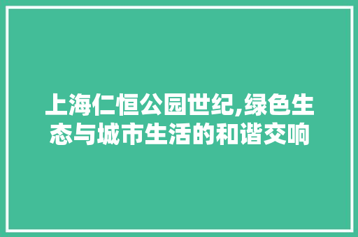 上海仁恒公园世纪,绿色生态与城市生活的和谐交响