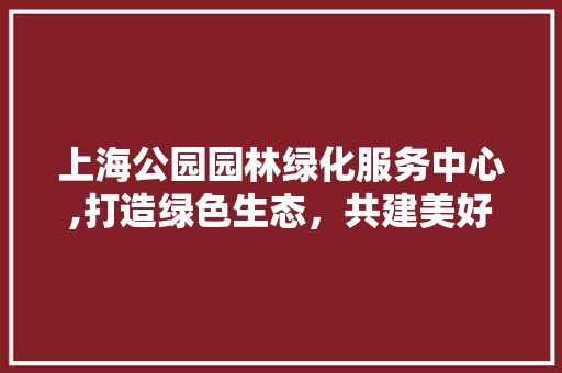 上海公园园林绿化服务中心,打造绿色生态，共建美好家园