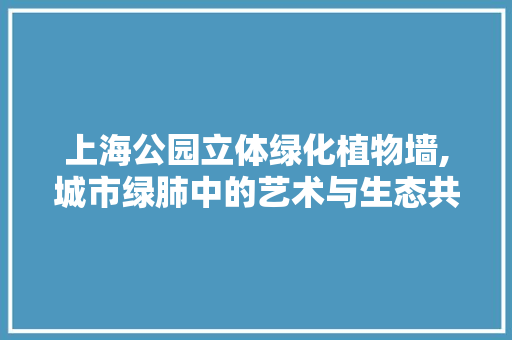 上海公园立体绿化植物墙,城市绿肺中的艺术与生态共生