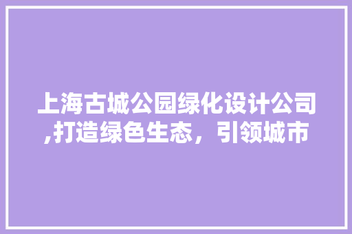 上海古城公园绿化设计公司,打造绿色生态，引领城市园林艺术新潮流