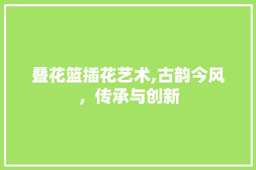 叠花篮插花艺术,古韵今风，传承与创新