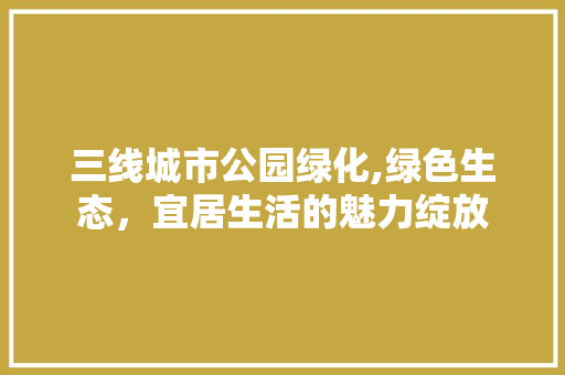 三线城市公园绿化,绿色生态，宜居生活的魅力绽放