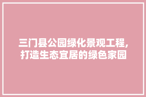 三门县公园绿化景观工程,打造生态宜居的绿色家园