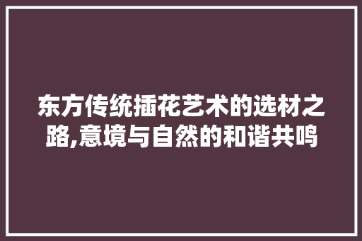 东方传统插花艺术的选材之路,意境与自然的和谐共鸣