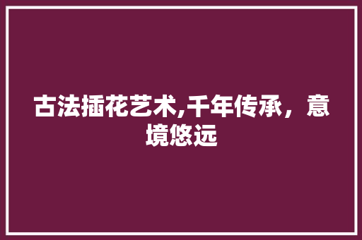 古法插花艺术,千年传承，意境悠远