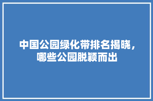 中国公园绿化带排名揭晓，哪些公园脱颖而出
