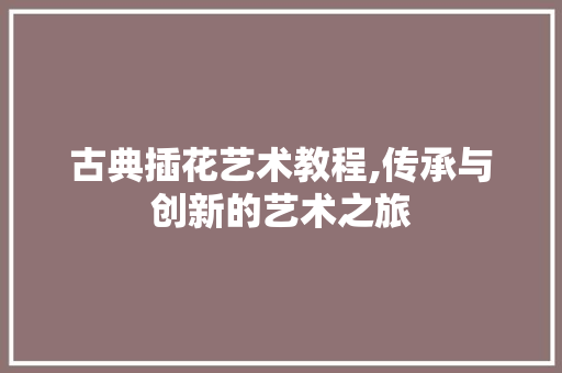 古典插花艺术教程,传承与创新的艺术之旅
